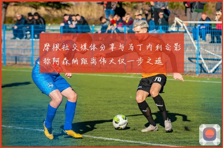 摩根社交媒体分享与马丁内利合影称阿森纳距离伟大仅一步之遥