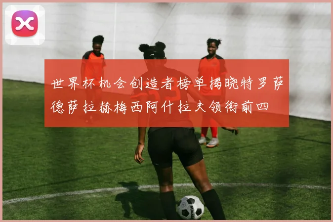 世界杯机会创造者榜单揭晓特罗萨德萨拉赫梅西阿什拉夫领衔前四