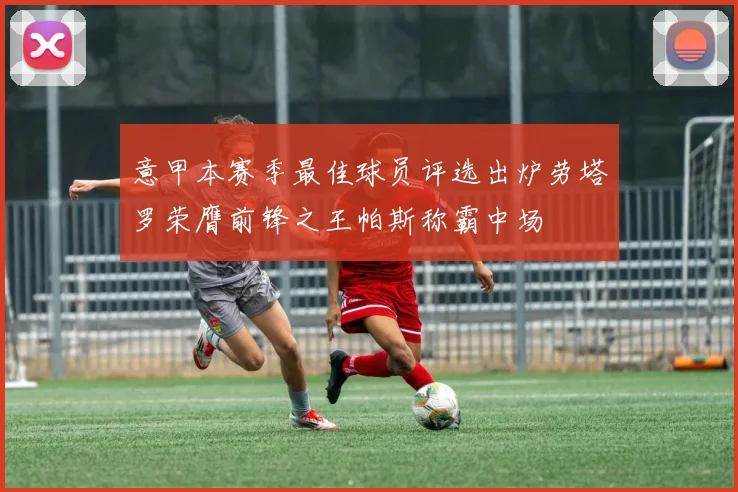 意甲本赛季最佳球员评选出炉劳塔罗荣膺前锋之王帕斯称霸中场
