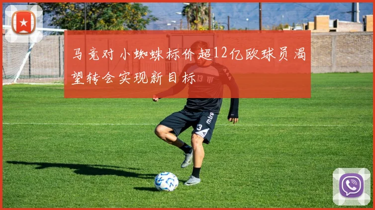 马竞对小蜘蛛标价超12亿欧球员渴望转会实现新目标