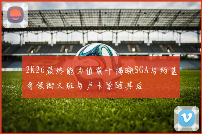 2K26最终能力值前十揭晓SGA与约基奇领衔文班与卢卡紧随其后