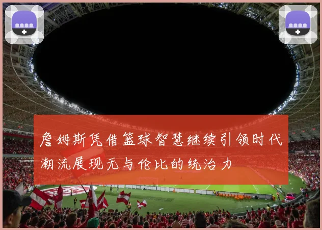 詹姆斯凭借篮球智慧继续引领时代潮流展现无与伦比的统治力