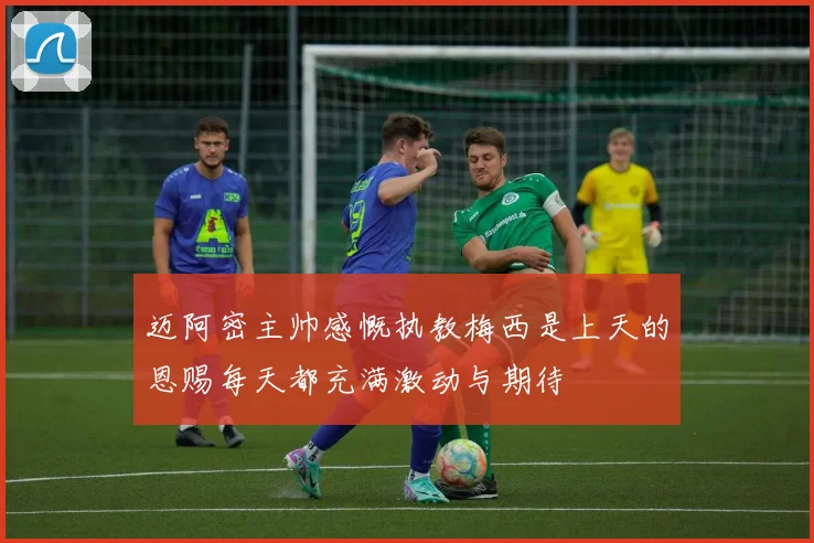 迈阿密主帅感慨执教梅西是上天的恩赐每天都充满激动与期待