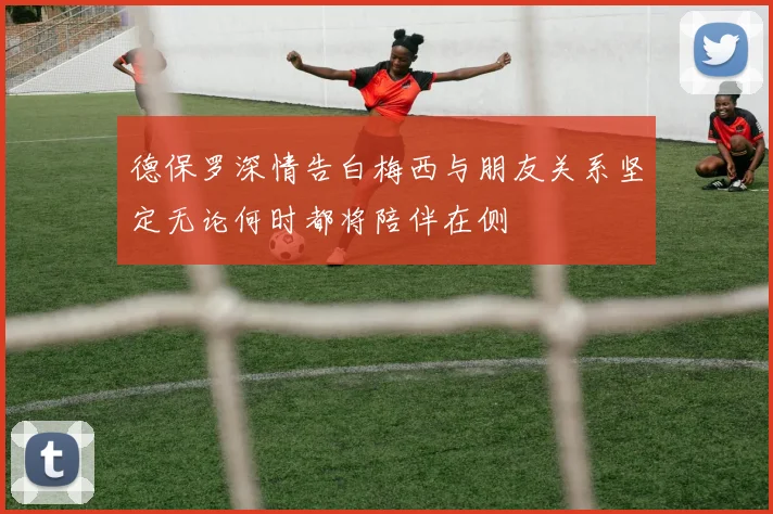 德保罗深情告白梅西与朋友关系坚定无论何时都将陪伴在侧