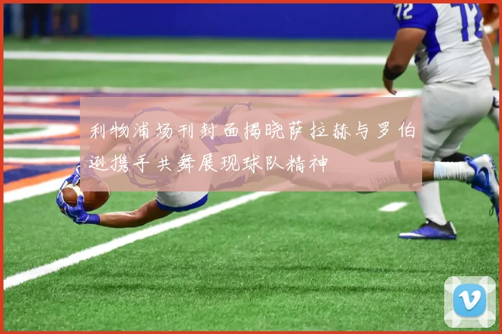 利物浦场刊封面揭晓萨拉赫与罗伯逊携手共舞展现球队精神