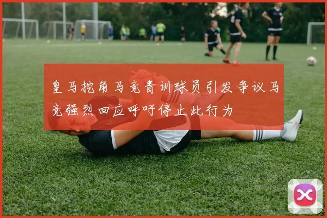 皇马挖角马竞青训球员引发争议马竞强烈回应呼吁停止此行为