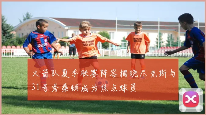 火箭队夏季联赛阵容揭晓尼克斯与31号秀桑顿成为焦点球员
