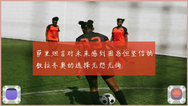 萨里坦言对未来感到困惑但坚信执教拉齐奥的选择无怨无悔
