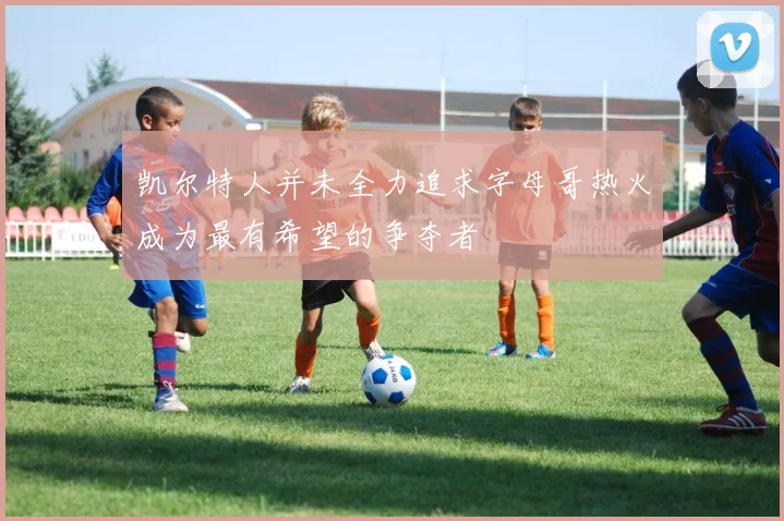 凯尔特人并未全力追求字母哥热火成为最有希望的争夺者
