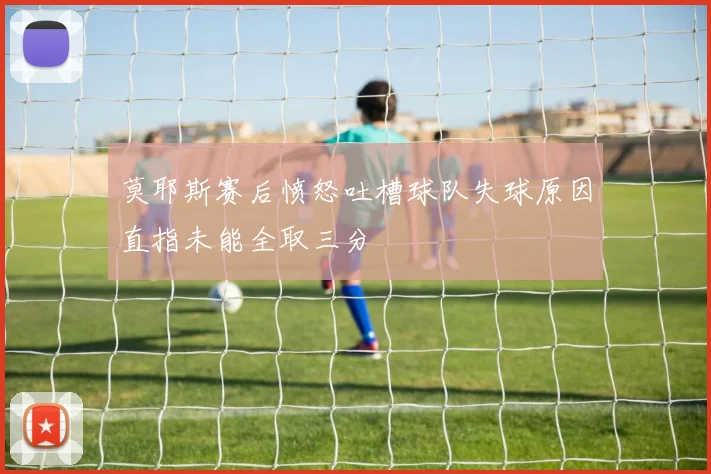莫耶斯赛后愤怒吐槽球队失球原因直指未能全取三分