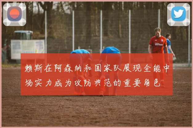 赖斯在阿森纳和国家队展现全能中场实力成为攻防典范的重要角色